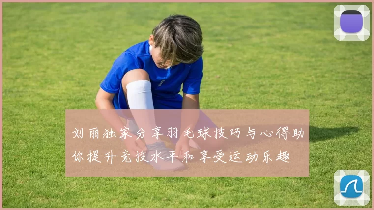 刘丽独家分享羽毛球技巧与心得助你提升竞技水平和享受运动乐趣