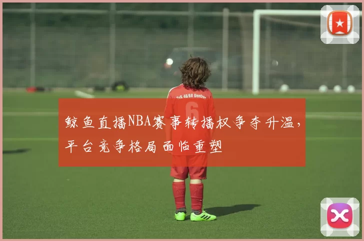 鲸鱼直播NBA赛事转播权争夺升温，平台竞争格局面临重塑