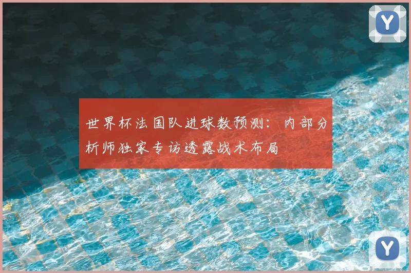 世界杯法国队进球数预测：内部分析师独家专访透露战术布局
