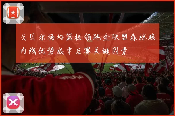 戈贝尔场均篮板领跑全联盟森林狼内线优势成季后赛关键因素