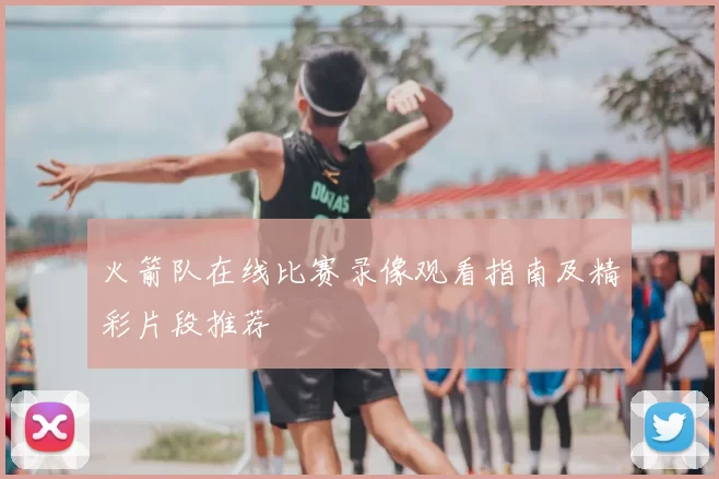 火箭队在线比赛录像观看指南及精彩片段推荐