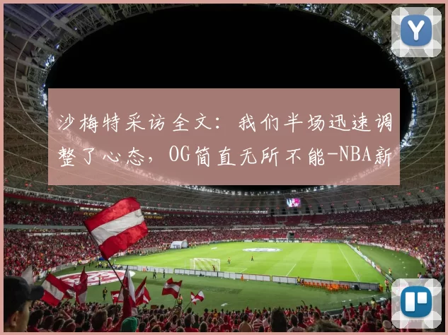 沙梅特采访全文：我们半场迅速调整了心态，OG简直无所不能-NBA新闻