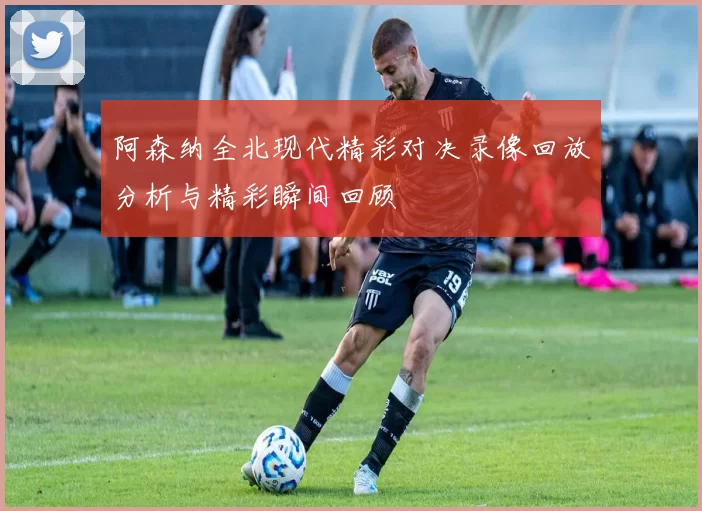 阿森纳全北现代精彩对决录像回放分析与精彩瞬间回顾