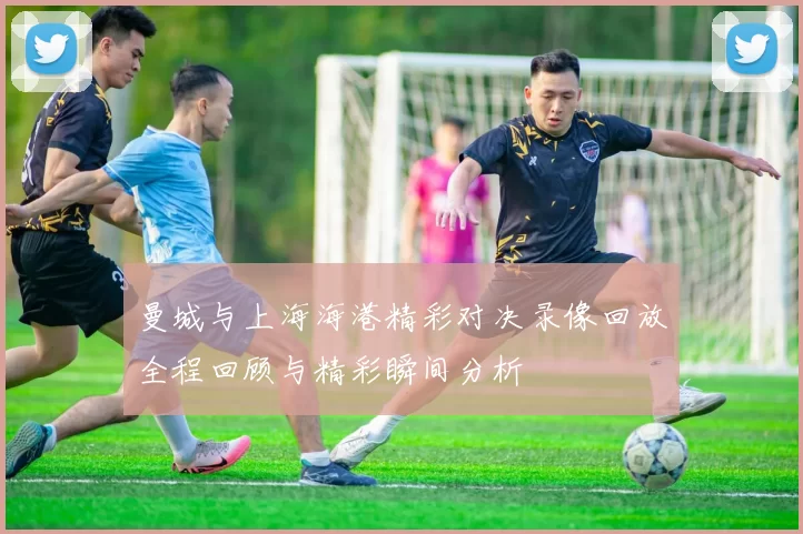 曼城与上海海港精彩对决录像回放全程回顾与精彩瞬间分析