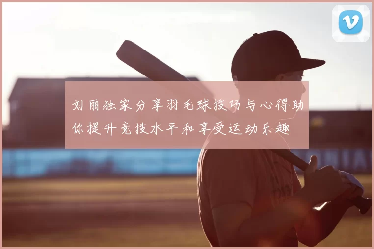 刘丽独家分享羽毛球技巧与心得助你提升竞技水平和享受运动乐趣