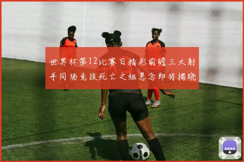 世界杯第12比赛日精彩前瞻三大射手同场竞技死亡之组悬念即将揭晓