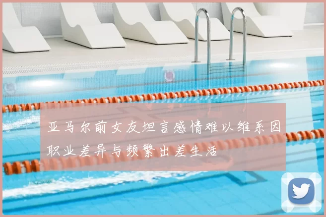 亚马尔前女友坦言感情难以维系因职业差异与频繁出差生活