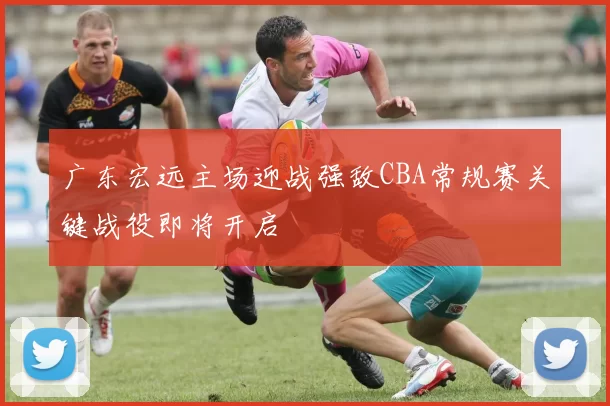 广东宏远主场迎战强敌CBA常规赛关键战役即将开启