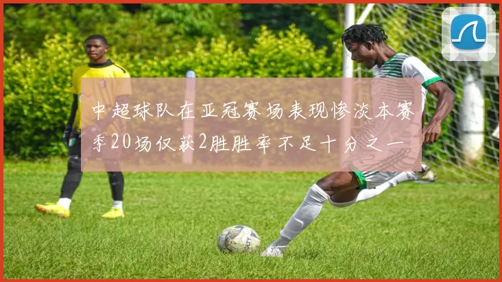 中超球队在亚冠赛场表现惨淡本赛季20场仅获2胜胜率不足十分之一