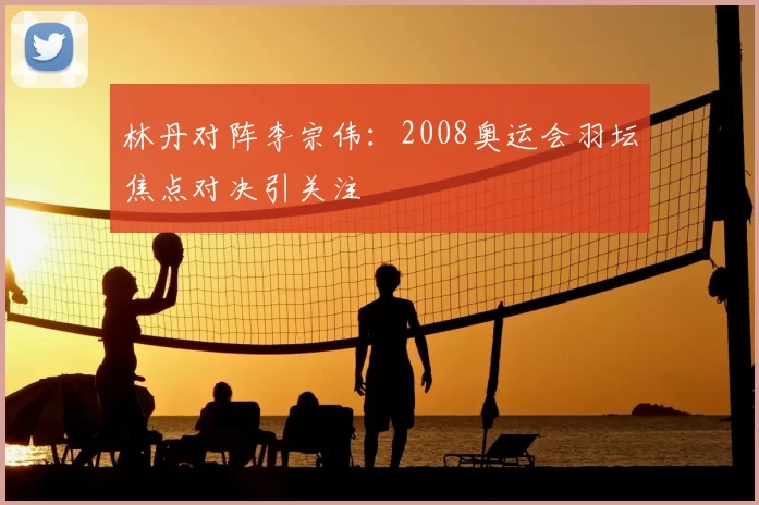 林丹对阵李宗伟:2008奥运会羽坛焦点对决引关注